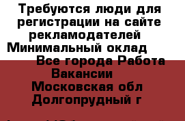 Требуются люди для регистрации на сайте рекламодателей › Минимальный оклад ­ 50 000 - Все города Работа » Вакансии   . Московская обл.,Долгопрудный г.